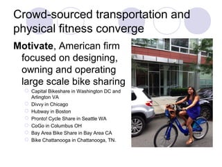 Crowd-sourced transportation and
physical fitness converge
Motivate, American firm
focused on designing,
owning and operating
large scale bike sharing
 Capital Bikeshare in Washington DC and
Arlington VA
 Divvy in Chicago
 Hubway in Boston
 Pronto! Cycle Share in Seattle WA
 CoGo in Columbus OH
 Bay Area Bike Share in Bay Area CA
 Bike Chattanooga in Chattanooga, TN.
 