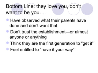 Bottom Line: they love you, don’t
want to be you. . .
Have observed what their parents have
done and don’t want that
Don’t trust the establishment—or almost
anyone or anything
Think they are the first generation to “get it”
Feel entitled to “have it your way”
 