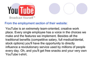 YouTube is an extremely team-oriented, creative work
place. Every single employee has a voice in the choices we
make and the features we implement. Besides all the
traditional benefits (competitive salary, full medical/dental,
stock options) you'll have the opportunity to directly
influence a revolutionary service used by millions of people
every day. Oh, and you'll get free snacks and your very own
YouTube t-shirt.
From the employment section of their website:
 