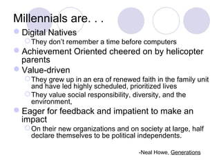 Millennials are. . .
Digital Natives
They don’t remember a time before computers
Achievement Oriented cheered on by helicopter
parents
Value-driven
They grew up in an era of renewed faith in the family unit
and have led highly scheduled, prioritized lives
They value social responsibility, diversity, and the
environment,
Eager for feedback and impatient to make an
impact
On their new organizations and on society at large, half
declare themselves to be political independents.
-Neal Howe, Generations
 