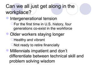 Can we all just get along in the
workplace?
Intergenerational tension
For the first time in U.S. history, four
generations co-exist in the workforce
Older workers staying longer
Healthy and vibrant
Not ready to retire financially
Millennials impatient and don’t
differentiate between technical skill and
problem solving wisdom
 