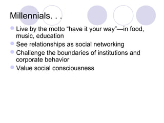 Millennials. . .
Live by the motto “have it your way”—in food,
music, education
See relationships as social networking
Challenge the boundaries of institutions and
corporate behavior
Value social consciousness
 