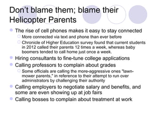 Don’t blame them; blame their
Helicopter Parents
The rise of cell phones makes it easy to stay connected
 More connected via text and phone than ever before
 Chronicle of Higher Education survey found that current students
in 2012 called their parents 12 times a week, whereas baby
boomers tended to call home just once a week.
Hiring consultants to fine-tune college applications
Calling professors to complain about grades
 Some officials are calling the more-aggressive ones "lawn-
mower parents," in reference to their attempt to run over
administrators by challenging their authority
Calling employers to negotiate salary and benefits, and
some are even showing up at job fairs
Calling bosses to complain about treatment at work
 