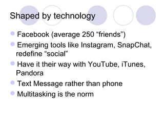 Shaped by technology
Facebook (average 250 “friends”)
Emerging tools like Instagram, SnapChat,
redefine “social”
Have it their way with YouTube, iTunes,
Pandora
Text Message rather than phone
Multitasking is the norm
 