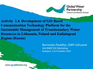 Activity 1.4. Development of GIS Based
Communication Technology Platform for the
Sustainable Management of Transboundary Water
Resources in Lithuania, Poland and Kaliningrad
Region (Russia)
Bernardas Paukštys, GWP-Lithuania
3rd IDMP CEE Workshop
Budapest, 2 & 4 October 2014
 