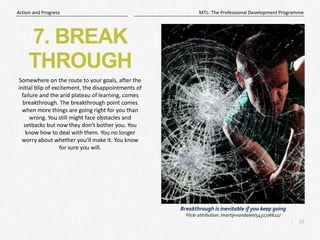 10
|
MTL: The Professional Development Programme
Action and Progress
7. BREAK
THROUGH
Somewhere on the route to your goals, after the
initial blip of excitement, the disappointments of
failure and the arid plateau of learning, comes
breakthrough. The breakthrough point comes
when more things are going right for you than
wrong. You still might face obstacles and
setbacks but now they don’t bother you. You
know how to deal with them. You no longer
worry about whether you’ll make it. You know
for sure you will.
Breakthrough is inevitable if you keep going
Flickr attribution: /martijnvandalen/5431776621/
 