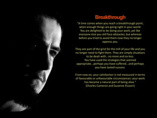 11
|
MTL: The Professional Development Programme
Action and Progress
"A time comes when you reach a breakthrough point;
when enough things are going right in your world.
You are delighted to be doing your work, yet like
everyone else you still face obstacles; but whereas
before you tried to avoid them now they no longer
oppress you.
They are part of the grist for the mill of your life and you
no longer need to fight them. They are simply situations
to be dealt with...no more and no less.
You have used the strategies that seemed
appropriate...perhaps you have suffered...and perhaps
you have tasted success.
From now on, your satisfaction is not measured in terms
of favourable or unfavourable circumstances: your work
has become a natural part of being alive."
(Charles Cameron and Suzanne Elusorr)
Breakthrough
 