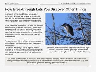 12
|
MTL: The Professional Development Programme
Action and Progress
How Breakthrough Lets You Discover Other Things
Serendipity is the stumbling on unexpected
discoveries while we are looking for something
else. It is the discovery of a cure for one disease
while engaged on research for an unrelated one.
While they were researching the effect of pollution
on marine life, scientists at Reading University in
Berkshire made the chance discovery that when
crab dung is mixed with salt water it hardens into a
bone-like substance, ideal for knitting together
broken bones.
The substance is rich in calcium phosphates as are
human bones and therefore actually encourages
bone growth.
The chance discovery is set to replace current
methods of mending limbs such as metal or plastic
inserts and may even extend to hip replacement
operations.
The notion of serendipity is a common occurrence throughout the history of scientific innovation such as Alexander
Fleming's accidental discovery of penicillin in 1928, the invention of the microwave oven by Percy Spencer in 1945, and
the invention of the Post-it note by Spencer Silver in 1968.
The above photo was intended to be of a black-crowned night
heron but, just at the moment of taking it, a rare pileated
woodpecker flashed through in the background. (Pic:Wikipedia)
 