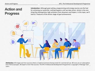 2
|
MTL: The Professional Development Programme
Action and Progress
Attribution: All images are from sources where a Creative Commons license exists for commercial use. All icons are on subscription
from thenounproject. All clipart is from free sources. The MTL Professional Development Programme is copyright of Manage Train
Learn.
Action and
Progress
Introduction: Although goal-setting, programming and energy sources are the fuel
for achieving our potential, nothing happens until we take action. Action is the one
thing that distinguishes high-achievers from dreamers and hopers. In this topic, we’ll
look at 7 features of the Action stage of goal achievement.
 