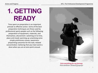 3
|
MTL: The Professional Development Programme
Action and Progress
1. GETTING
READY
Time spent on preparation is an important
prelude to effective action. Some of the best
preparation techniques are those used by
professional sports people such as the following:
preparation of equipment, materials, and
themselves; attunement: switching on to time,
place and mood; warming-up: practising some
simple preliminary moves; awareness:
pinpointing outcomes for the task; relaxed
concentration: believing that your best work is
done when you are at zero-point arousal.
Got everything for my journey
Flickr attribution: /striatic/1534097191/
 