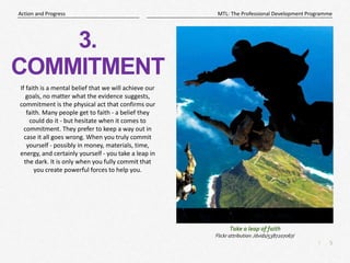 5
|
MTL: The Professional Development Programme
Action and Progress
3.
COMMITMENT
If faith is a mental belief that we will achieve our
goals, no matter what the evidence suggests,
commitment is the physical act that confirms our
faith. Many people get to faith - a belief they
could do it - but hesitate when it comes to
commitment. They prefer to keep a way out in
case it all goes wrong. When you truly commit
yourself - possibly in money, materials, time,
energy, and certainly yourself - you take a leap in
the dark. It is only when you fully commit that
you create powerful forces to help you.
Take a leap of faith
Flickr attribution: /dvids/5387207067/
 