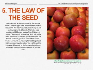 7
|
MTL: The Professional Development Programme
Action and Progress
5. THE LAW OF
THE SEED
Persistence is woven into the way that Nature
works. Take an apple tree. Before it sheds its fruit
in autumn, the tree may produce as many as 100
apples, each with 10 seeds. That’s the tree
producing 1000 more seeds of itself. Nature is
saying, "Most seeds never grow. So, if you really
want something to happen, you have to plan for
failure. That way, you’ll be certain to succeed."
It’s the same with us. You might need to go to 20
job interviews to get one job. You might need to
interview 40 people to find one good employee.
You might need to talk to 50 people to get one
sale.
Plan for failure and be sure to succeed
Flickr attribution: /53255320@N07/6772347469/
 