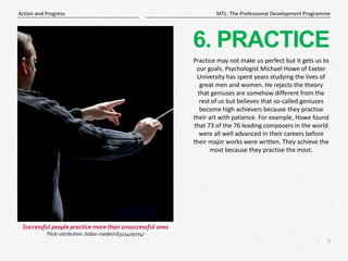 8
|
MTL: The Professional Development Programme
Action and Progress
6. PRACTICE
Practice may not make us perfect but it gets us to
our goals. Psychologist Michael Howe of Exeter
University has spent years studying the lives of
great men and women. He rejects the theory
that geniuses are somehow different from the
rest of us but believes that so-called geniuses
become high achievers because they practise
their art with patience. For example, Howe found
that 73 of the 76 leading composers in the world
were all well advanced in their careers before
their major works were written. They achieve the
most because they practise the most.
Successful people practice more than unsuccessful ones
Flickr attribution: /tabor-roeder/16325405074/
 