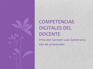 COMPETENCIAS 
DIGITALES DEL 
DOCENTE 
Irma del Carmen Leal Zamorano. 
4to de preescolar. 
 