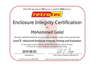 12 2001 14520NFPA A Appendix B, Annex C and ISO Annex E
	
for
Enclosure Integrity Certification
Mohammed Galal
Has been certified by Retrotec Inc as having completed a study course and exam for:
3Level - Advanced Enclosure Integrity Testing and Evaluation
on clean agent enclosure design with hold time and peak pressure analysis,
for technicians using multiple fans and split leakage testing.
Presented on Colin Genge, President of Retrotec Inc.
2014-06-03
Certification expires on [2017-06-02]. 6 NICET Continuing Professional Development Credits (CPD
 