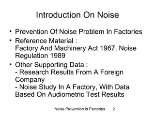 Introduction On Noise 
• Prevention Of Noise Problem In Factories 
• Reference Material : 
Factory And Machinery Act 1967, Noise 
Regulation 1989 
• Other Supporting Data : 
- Research Results From A Foreign 
Company 
- Noise Study In A Factory, With Data 
Based On Audiometric Test Results 
Noise Prevention in Factories 2 
 