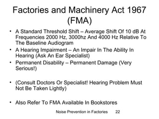 Factories and Machinery Act 1967 
(FMA) 
• A Standard Threshold Shift – Average Shift Of 10 dB At 
Frequencies 2000 Hz, 3000hz And 4000 Hz Relative To 
The Baseline Audiogram 
• A Hearing Impairment – An Impair In The Ability In 
Hearing (Ask An Ear Specialist) 
• Permanent Disability – Permanent Damage (Very 
Serious!) 
• (Consult Doctors Or Specialist! Hearing Problem Must 
Not Be Taken Lightly) 
• Also Refer To FMA Available In Bookstores 
Noise Prevention in Factories 22 
 