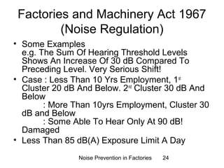 Factories and Machinery Act 1967 
(Noise Regulation) 
• Some Examples 
e.g. The Sum Of Hearing Threshold Levels 
Shows An Increase Of 30 dB Compared To 
Preceding Level. Very Serious Shift! 
• Case : Less Than 10 Yrs Employment, 1st 
Cluster 20 dB And Below. 2nd Cluster 30 dB And 
Below 
: More Than 10yrs Employment, Cluster 30 
Noise Prevention in Factories 24 
dB and Below 
: Some Able To Hear Only At 90 dB! 
Damaged 
• Less Than 85 dB(A) Exposure Limit A Day 
 