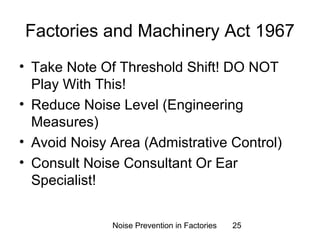 Factories and Machinery Act 1967 
• Take Note Of Threshold Shift! DO NOT 
Play With This! 
• Reduce Noise Level (Engineering 
Measures) 
• Avoid Noisy Area (Admistrative Control) 
• Consult Noise Consultant Or Ear 
Specialist! 
Noise Prevention in Factories 25 
 