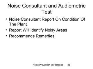 Noise Consultant and Audiometric 
Test 
• Noise Consultant Report On Condition Of 
The Plant 
• Report Will Identify Noisy Areas 
• Recommends Remedies 
Noise Prevention in Factories 26 
 