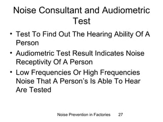 Noise Consultant and Audiometric 
Test 
• Test To Find Out The Hearing Ability Of A 
Person 
• Audiometric Test Result Indicates Noise 
Receptivity Of A Person 
• Low Frequencies Or High Frequencies 
Noise That A Person’s Is Able To Hear 
Are Tested 
Noise Prevention in Factories 27 
 