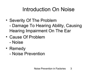Introduction On Noise 
• Severity Of The Problem 
- Damage To Hearing Ability, Causing 
Hearing Impairment On The Ear 
• Cause Of Problem 
- Noise 
• Remedy 
- Noise Prevention 
Noise Prevention in Factories 3 
 
