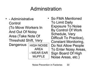 Adminstration 
• - Administrative 
Control 
(To Move Workers In 
And Out Of Noisy 
Area (Take Note Of 
Threshold Shift, Very 
Dangerous 
• So FMA Mentioned 
To Limit Daily 
Exposure To Noise 
By Control Of Work 
Schedule, Very 
Difficult To Practice), 
Constant Monitoring, 
Do Not Allow People 
To Enter Noisy Areas, 
Sign Board Of High 
Noise Areas, etc.) 
HIGH NOISE 
AREA 
- WEAR EAR 
MUFFLE 
Noise Prevention in Factories 30 
 