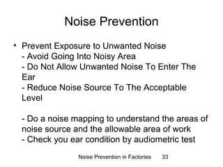Noise Prevention 
• Prevent Exposure to Unwanted Noise 
- Avoid Going Into Noisy Area 
- Do Not Allow Unwanted Noise To Enter The 
Ear 
- Reduce Noise Source To The Acceptable 
Level 
- Do a noise mapping to understand the areas of 
noise source and the allowable area of work 
- Check you ear condition by audiometric test 
Noise Prevention in Factories 33 
 