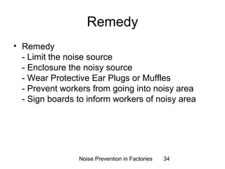 Remedy 
• Remedy 
- Limit the noise source 
- Enclosure the noisy source 
- Wear Protective Ear Plugs or Muffles 
- Prevent workers from going into noisy area 
- Sign boards to inform workers of noisy area 
Noise Prevention in Factories 34 
 