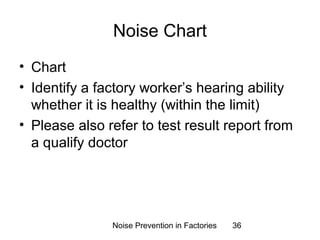 Noise Chart 
• Chart 
• Identify a factory worker’s hearing ability 
whether it is healthy (within the limit) 
• Please also refer to test result report from 
a qualify doctor 
Noise Prevention in Factories 36 
 