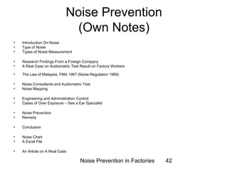 Noise Prevention 
(Own Notes) 
• Introduction On Noise 
• Type of Noise 
• Types of Noise Measurement 
• Research Findings From a Foreign Company 
• A Real Case on Audiometric Test Result on Factory Workers 
• The Law of Malaysia, FMA 1967 (Noise Regulation 1989) 
• Noise Consultants and Audiometric Test 
• Noise Mapping 
• Engineering and Administration Control 
• Cases of Over Exposure – See a Ear Specialist 
• Noise Prevention 
• Remedy 
• Conclusion 
• Noise Chart 
• A Excel File 
• An Article on A Real Case 
Noise Prevention in Factories 42 
