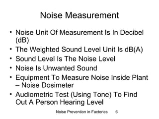 Noise Measurement 
• Noise Unit Of Measurement Is In Decibel 
(dB) 
• The Weighted Sound Level Unit Is dB(A) 
• Sound Level Is The Noise Level 
• Noise Is Unwanted Sound 
• Equipment To Measure Noise Inside Plant 
– Noise Dosimeter 
• Audiometric Test (Using Tone) To Find 
Out A Person Hearing Level 
Noise Prevention in Factories 6 
 