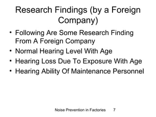 Research Findings (by a Foreign 
Company) 
• Following Are Some Research Finding 
From A Foreign Company 
• Normal Hearing Level With Age 
• Hearing Loss Due To Exposure With Age 
• Hearing Ability Of Maintenance Personnel 
Noise Prevention in Factories 7 
 