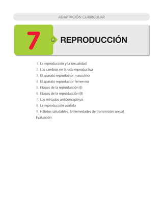 REPRODUCCIÓN
7
1. La reproducción y la sexualidad
2. Los cambios en la vida reproductiva
3. El aparato reproductor masculino
4. El aparato reproductor femenino
5. Etapas de la reproducción (I)
6. Etapas de la reproducción (II)
7. Los métodos anticonceptivos
8. La reproducción asistida
9. Hábitos saludables. Enfermedades de transmisión sexual
Evaluación
ADAPTACIÓN CURRICULAR
 
