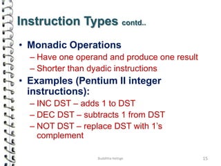 Instruction Types contd..
• Monadic Operations
– Have one operand and produce one result
– Shorter than dyadic instructions
• Examples (Pentium II integer
instructions):
– INC DST – adds 1 to DST
– DEC DST – subtracts 1 from DST
– NOT DST – replace DST with 1’s
complement
15Budditha Hettige
 