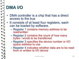 DMA I/O
• DMA controller is a chip that has a direct
access to the bus
• It consists of at least four registers, each
can be loaded by software.
– Register 1 contains memory address to be
read/written
– Register 2 contains the count of how many
bytes / words to be transferred
– Register 3 specifies the device number or I/O
space address to use
– Register 4 indicates whether data are to be read
from or written to I/O device
20Budditha Hettige
 