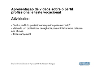 Apresentação de vídeos sobre o perfil
profissional e teste vocacional
Atividades:
-  Qual o perfil do profissional requerido pelo mercado?
-  Visita de um profissional de agência para ministrar uma palestra
aos alunos.
-  Teste vocacional




Empreendimento e Gestão de Agência | Prof. Me. Alexandre Rodriguez
                                                                      10
 