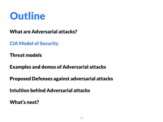 What are Adversarial attacks?
CIA Model of Security
Threat models
Examples and demos of Adversarial attacks
Proposed Defenses against adversarial attacks
Intuition behind Adversarial attacks
What’s next?
13
Outline
 