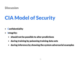 CIA Model of Security
16
Discussion
• Conﬁdentiality
• Integrity:
• should not be possible to alter predictions
• during training by poisoning training data sets
• during inference by showing the system adversarial examples
 