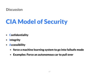 CIA Model of Security
17
Discussion
• Conﬁdentiality
• Integrity
• Accessibility
• force a machine learning system to go into failsafe mode
• Examples: Force an autonomous car to pull over
 