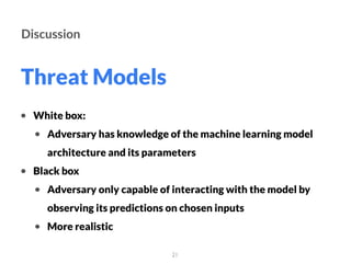 Threat Models
21
Discussion
• White box:
• Adversary has knowledge of the machine learning model
architecture and its parameters
• Black box
• Adversary only capable of interacting with the model by
observing its predictions on chosen inputs
• More realistic
 