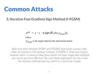 31
Common Attacks
3. Iterative Fast Gradient Sign Method (I-FGSM)
Both one-shot methods (FGSM andT-FGSM) have lower success rates
when compared to the iterative methods (I-FGSM) in white box attacks,
however when it comes to black box attacks the basic single-shot methods
turn out to be more effective.The most likely explanation for this is that
the iterative methods tend to overﬁt to a particular model.
 