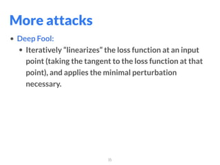 35
• Deep Fool:
• Iteratively “linearizes” the loss function at an input
point (taking the tangent to the loss function at that
point), and applies the minimal perturbation
necessary.
More attacks
 