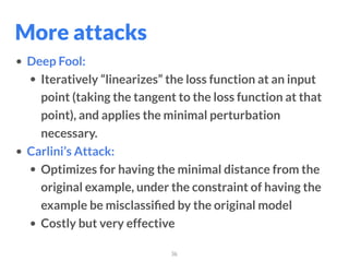 36
• Deep Fool:
• Iteratively “linearizes” the loss function at an input
point (taking the tangent to the loss function at that
point), and applies the minimal perturbation
necessary.
• Carlini’s Attack:
• Optimizes for having the minimal distance from the
original example, under the constraint of having the
example be misclassiﬁed by the original model
• Costly but very effective
More attacks
 