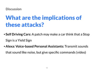 What are the implications of
these attacks?
50
Discussion
•Self Driving Cars: A patch may make a car think that a Stop
Sign is a Yield Sign
•Alexa: Voice-based Personal Assistants: Transmit sounds
that sound like noise, but give speciﬁc commands (video)
 