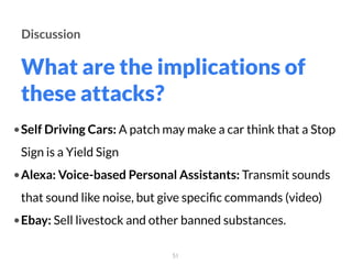 What are the implications of
these attacks?
51
Discussion
•Self Driving Cars: A patch may make a car think that a Stop
Sign is a Yield Sign
•Alexa: Voice-based Personal Assistants: Transmit sounds
that sound like noise, but give speciﬁc commands (video)
•Ebay: Sell livestock and other banned substances.
 
