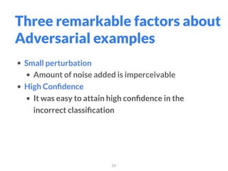 54
Three remarkable factors about
Adversarial examples
• Small perturbation
• Amount of noise added is imperceivable
• High Conﬁdence
• It was easy to attain high conﬁdence in the
incorrect classiﬁcation
 