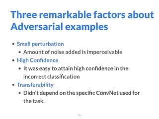 55
Three remarkable factors about
Adversarial examples
• Small perturbation
• Amount of noise added is imperceivable
• High Conﬁdence
• It was easy to attain high conﬁdence in the
incorrect classiﬁcation
• Transferability
• Didn’t depend on the speciﬁc ConvNet used for
the task.
 