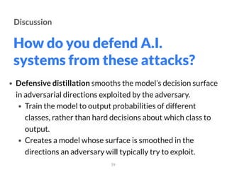 How do you defend A.I.
systems from these attacks?
59
Discussion
• Defensive distillation smooths the model’s decision surface
in adversarial directions exploited by the adversary.
• Train the model to output probabilities of different
classes, rather than hard decisions about which class to
output.
• Creates a model whose surface is smoothed in the
directions an adversary will typically try to exploit.
 