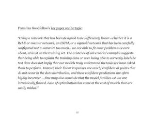 68
From Ian Goodfellow’s key paper on the topic: 
“Using a network that has been designed to be sufficiently linear–whether it is a
ReLU or maxout network, an LSTM, or a sigmoid network that has been carefully
configured not to saturate too much– we are able to fit most problems we care
about, at least on the training set. The existence of adversarial examples suggests
that being able to explain the training data or even being able to correctly label the
test data does not imply that our models truly understand the tasks we have asked
them to perform. Instead, their linear responses are overly confident at points that
do not occur in the data distribution, and these confident predictions are often
highly incorrect. …One may also conclude that the model families we use are
intrinsically flawed. Ease of optimization has come at the cost of models that are
easily misled.”
 